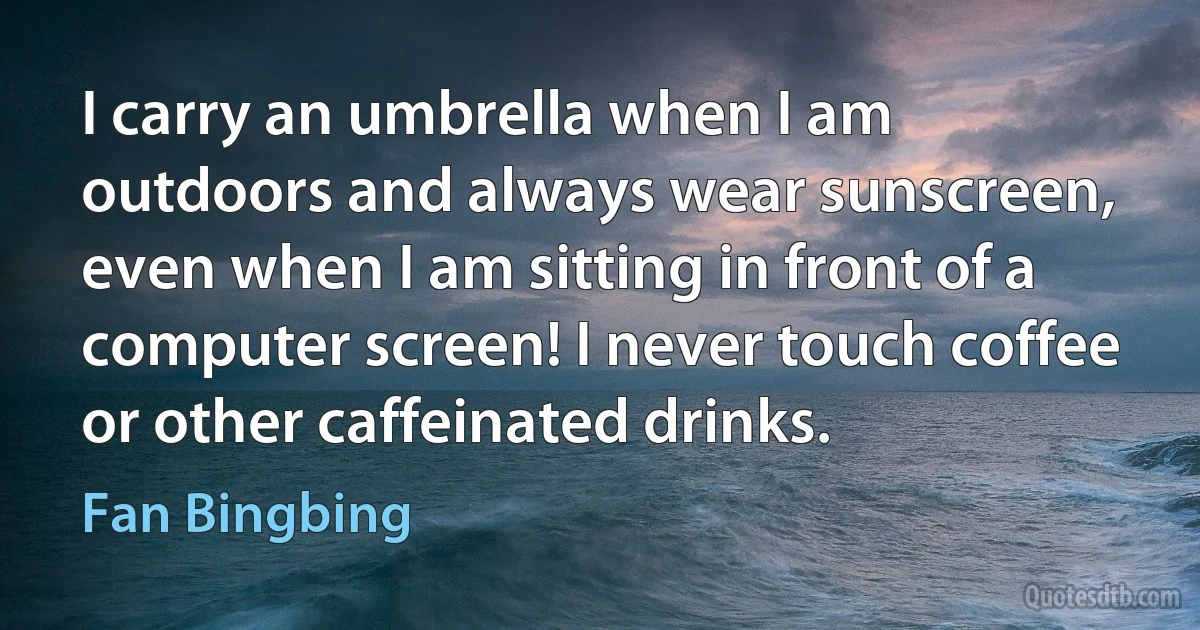 I carry an umbrella when I am outdoors and always wear sunscreen, even when I am sitting in front of a computer screen! I never touch coffee or other caffeinated drinks. (Fan Bingbing)