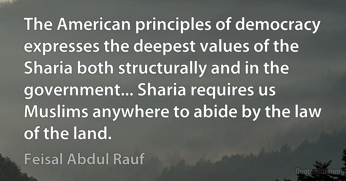 The American principles of democracy expresses the deepest values of the Sharia both structurally and in the government... Sharia requires us Muslims anywhere to abide by the law of the land. (Feisal Abdul Rauf)