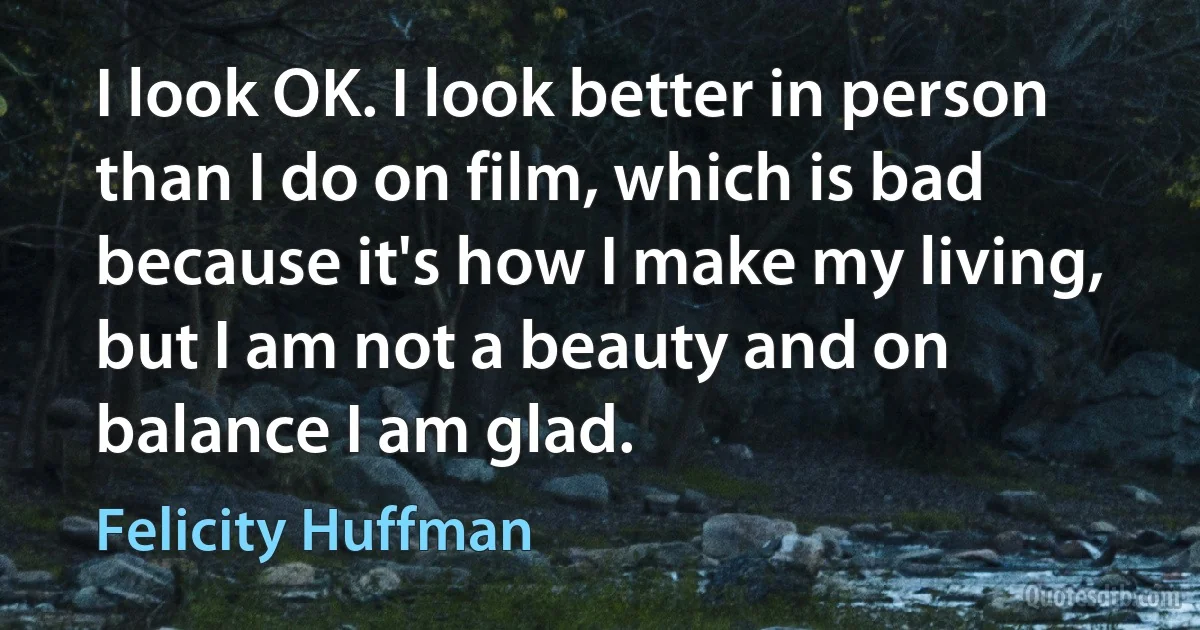 I look OK. I look better in person than I do on film, which is bad because it's how I make my living, but I am not a beauty and on balance I am glad. (Felicity Huffman)