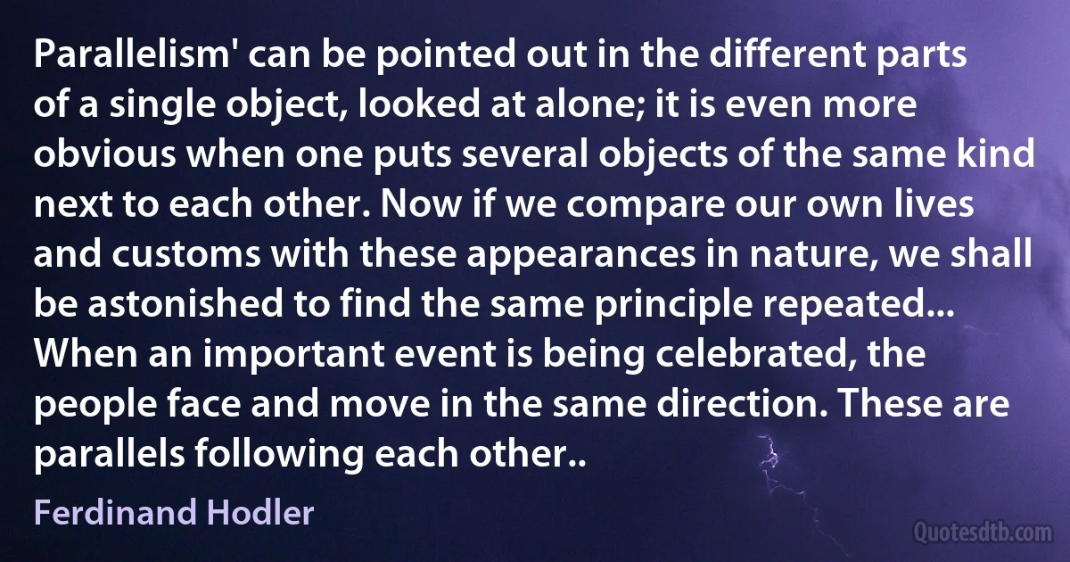 Parallelism' can be pointed out in the different parts of a single object, looked at alone; it is even more obvious when one puts several objects of the same kind next to each other. Now if we compare our own lives and customs with these appearances in nature, we shall be astonished to find the same principle repeated... When an important event is being celebrated, the people face and move in the same direction. These are parallels following each other.. (Ferdinand Hodler)