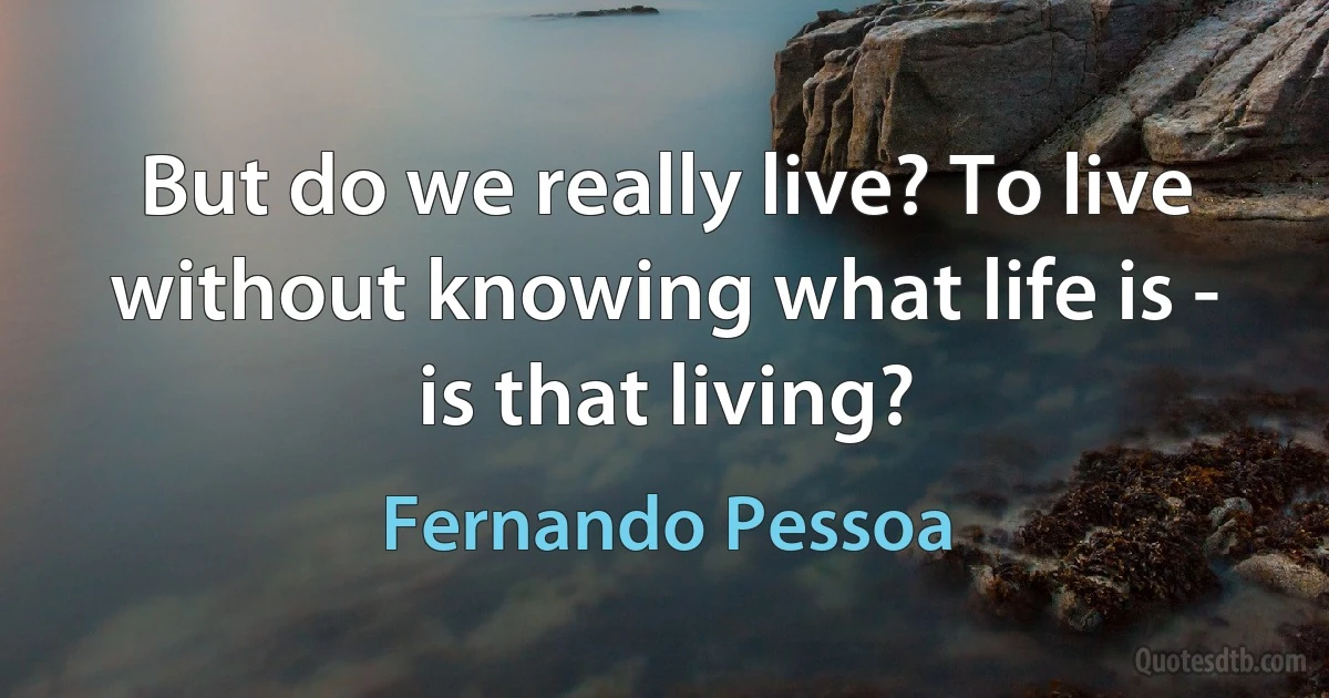 But do we really live? To live without knowing what life is - is that living? (Fernando Pessoa)