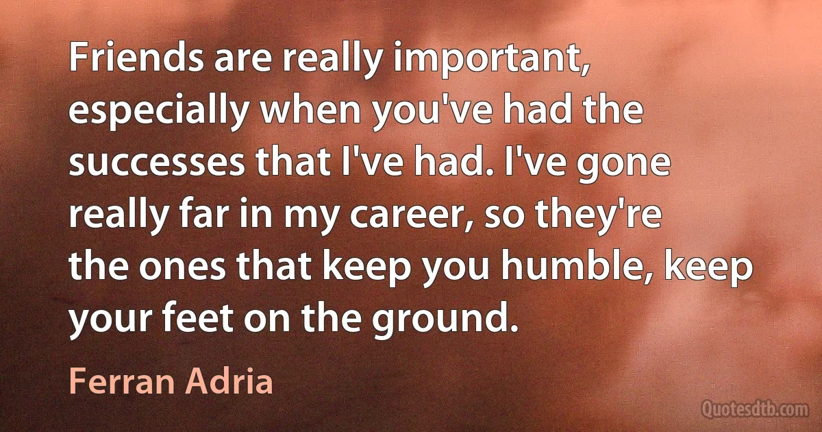 Friends are really important, especially when you've had the successes that I've had. I've gone really far in my career, so they're the ones that keep you humble, keep your feet on the ground. (Ferran Adria)