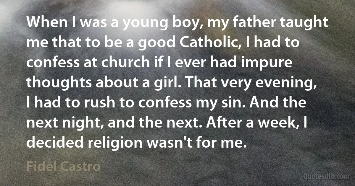 When I was a young boy, my father taught me that to be a good Catholic, I had to confess at church if I ever had impure thoughts about a girl. That very evening, I had to rush to confess my sin. And the next night, and the next. After a week, I decided religion wasn't for me. (Fidel Castro)