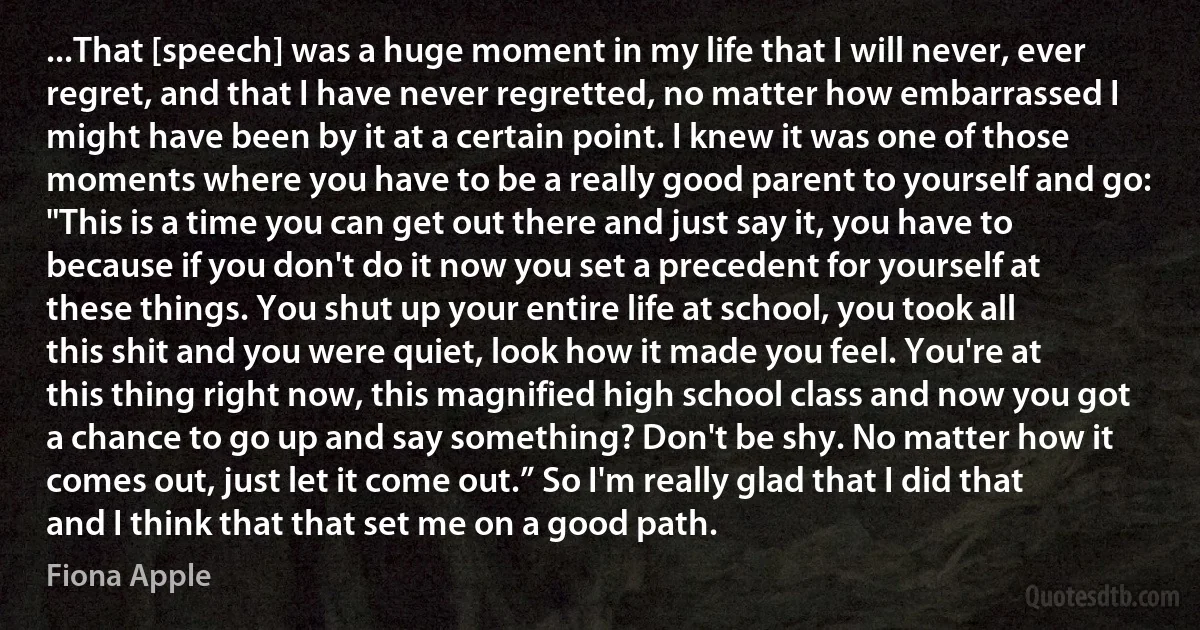 ...That [speech] was a huge moment in my life that I will never, ever regret, and that I have never regretted, no matter how embarrassed I might have been by it at a certain point. I knew it was one of those moments where you have to be a really good parent to yourself and go: "This is a time you can get out there and just say it, you have to because if you don't do it now you set a precedent for yourself at these things. You shut up your entire life at school, you took all this shit and you were quiet, look how it made you feel. You're at this thing right now, this magnified high school class and now you got a chance to go up and say something? Don't be shy. No matter how it comes out, just let it come out.” So I'm really glad that I did that and I think that that set me on a good path. (Fiona Apple)