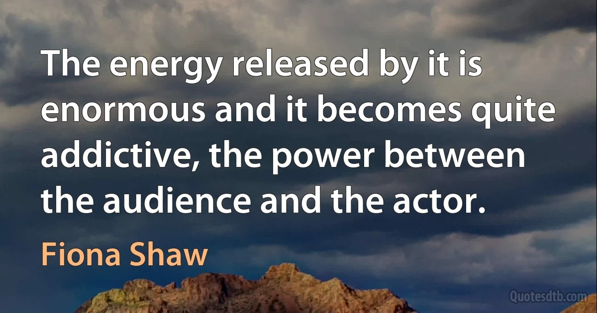 The energy released by it is enormous and it becomes quite addictive, the power between the audience and the actor. (Fiona Shaw)