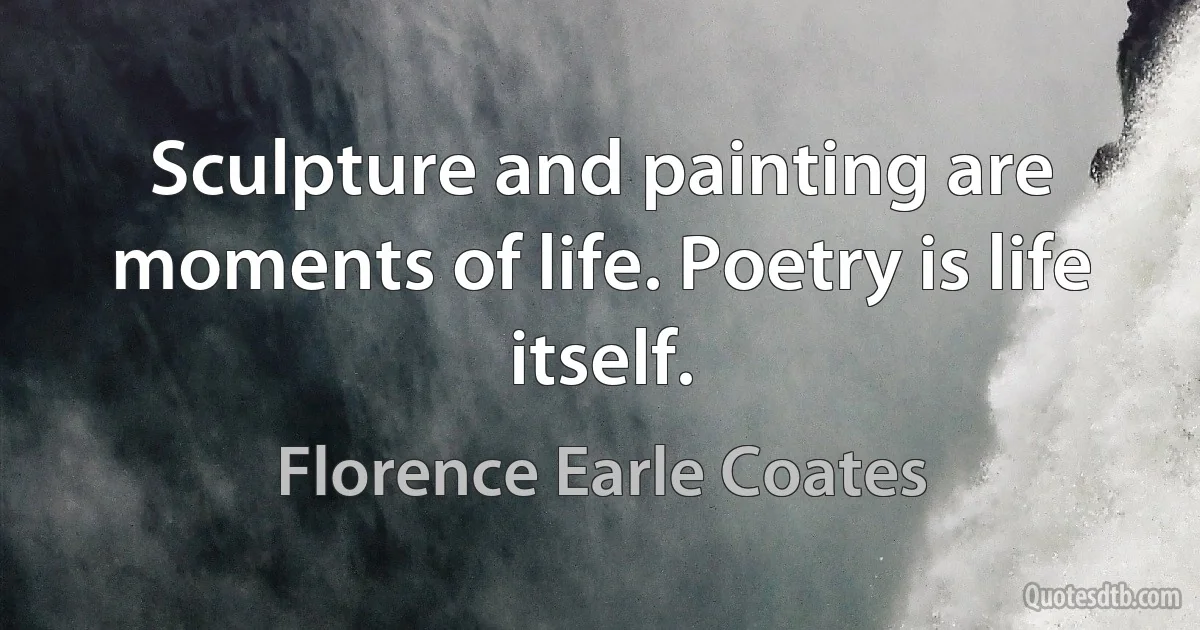 Sculpture and painting are moments of life. Poetry is life itself. (Florence Earle Coates)