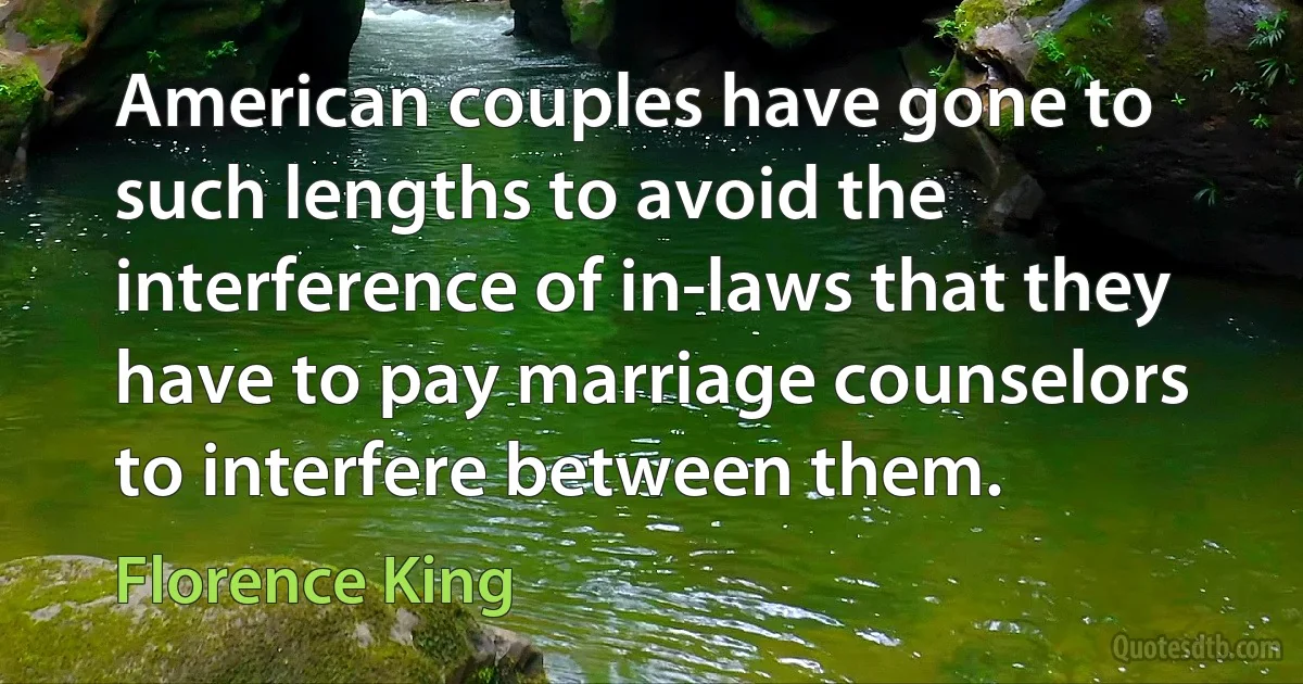 American couples have gone to such lengths to avoid the interference of in-laws that they have to pay marriage counselors to interfere between them. (Florence King)