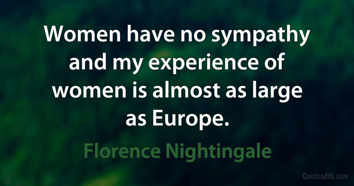 Women have no sympathy and my experience of women is almost as large as Europe. (Florence Nightingale)