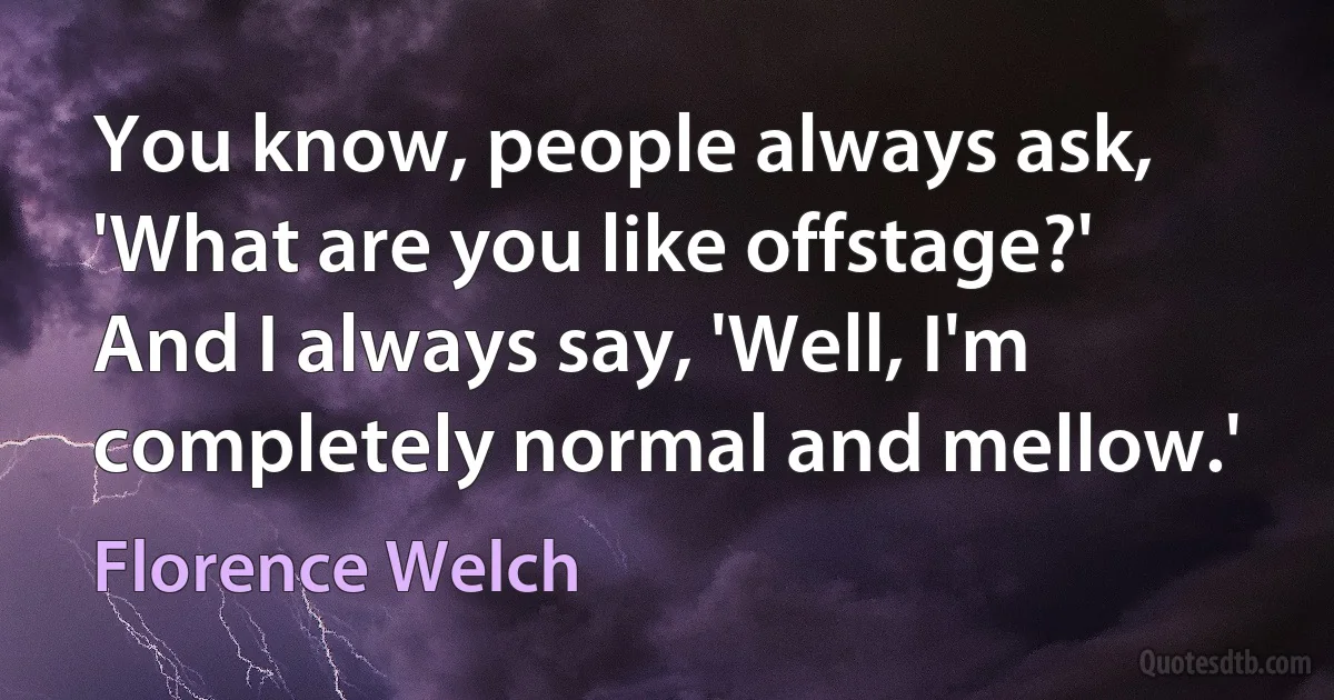 You know, people always ask, 'What are you like offstage?' And I always say, 'Well, I'm completely normal and mellow.' (Florence Welch)