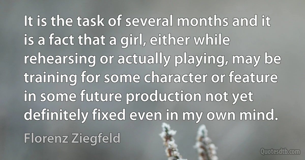 It is the task of several months and it is a fact that a girl, either while rehearsing or actually playing, may be training for some character or feature in some future production not yet definitely fixed even in my own mind. (Florenz Ziegfeld)