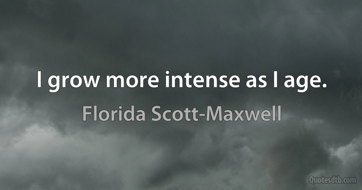 I grow more intense as I age. (Florida Scott-Maxwell)