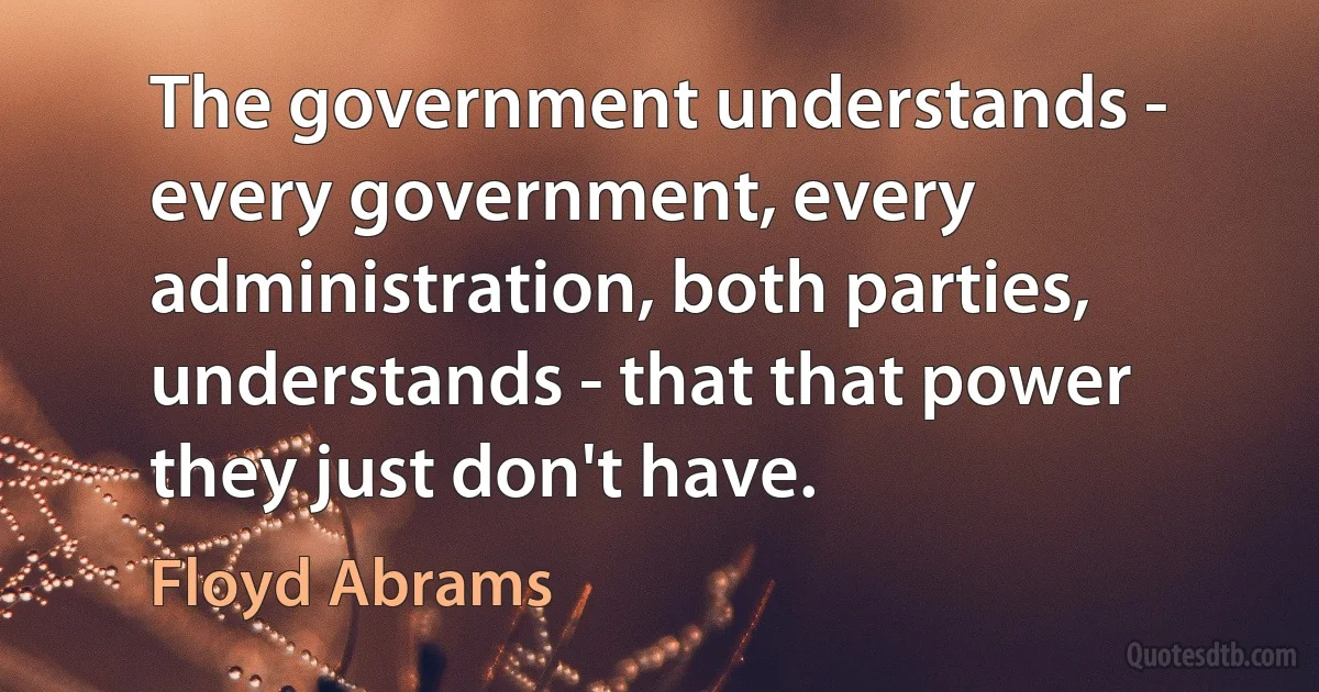 The government understands - every government, every administration, both parties, understands - that that power they just don't have. (Floyd Abrams)