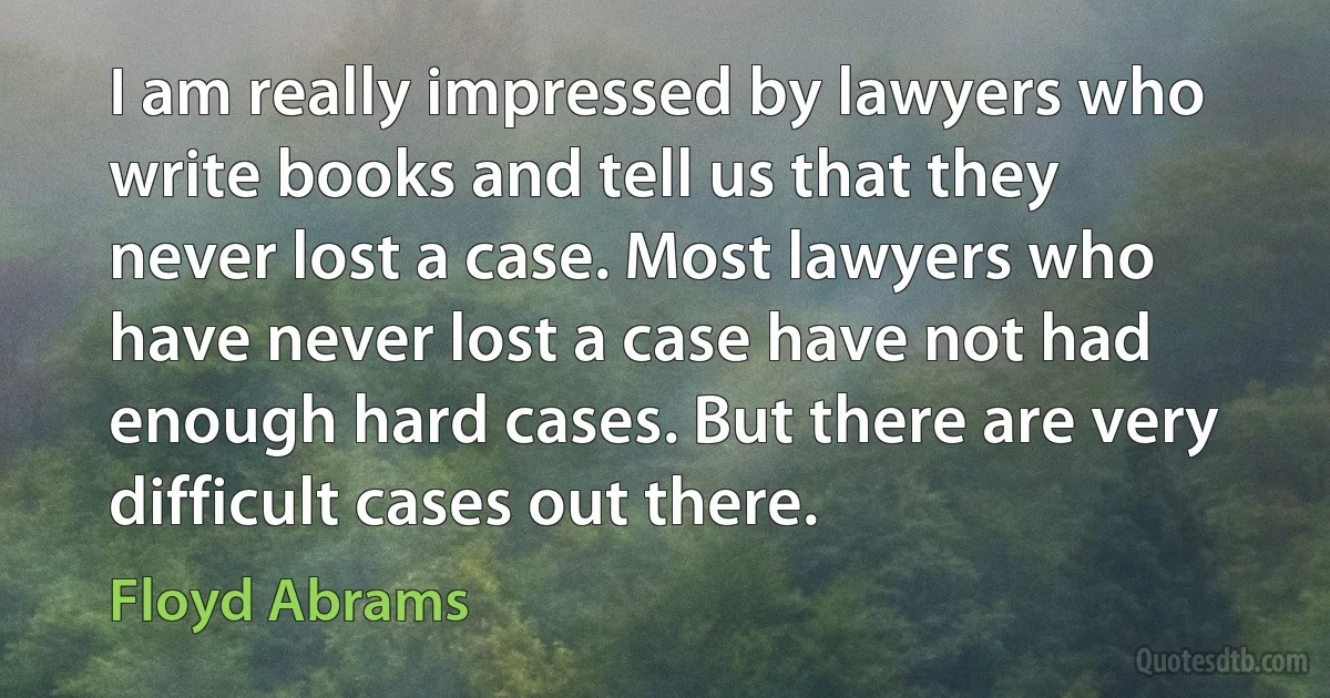 I am really impressed by lawyers who write books and tell us that they never lost a case. Most lawyers who have never lost a case have not had enough hard cases. But there are very difficult cases out there. (Floyd Abrams)