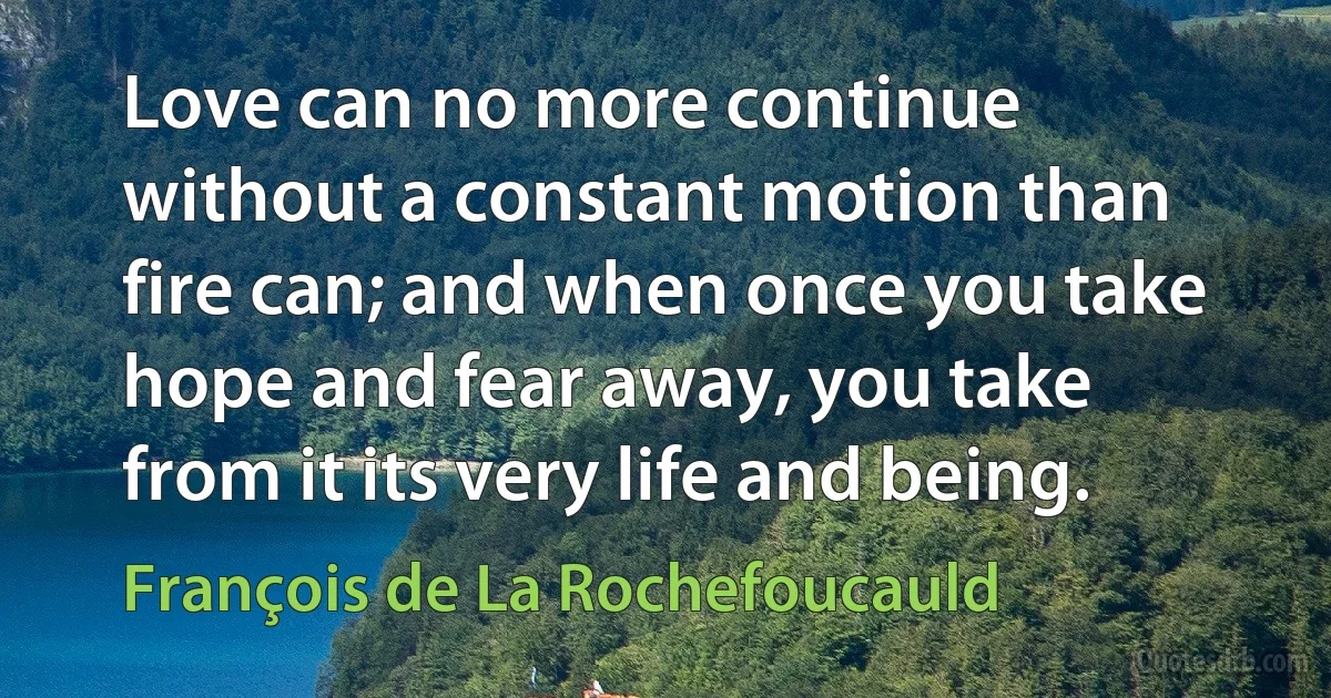 Love can no more continue without a constant motion than fire can; and when once you take hope and fear away, you take from it its very life and being. (François de La Rochefoucauld)