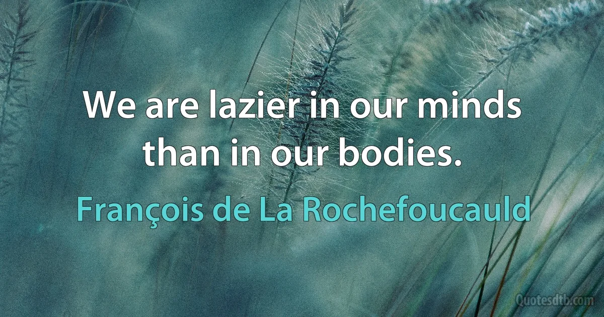 We are lazier in our minds than in our bodies. (François de La Rochefoucauld)