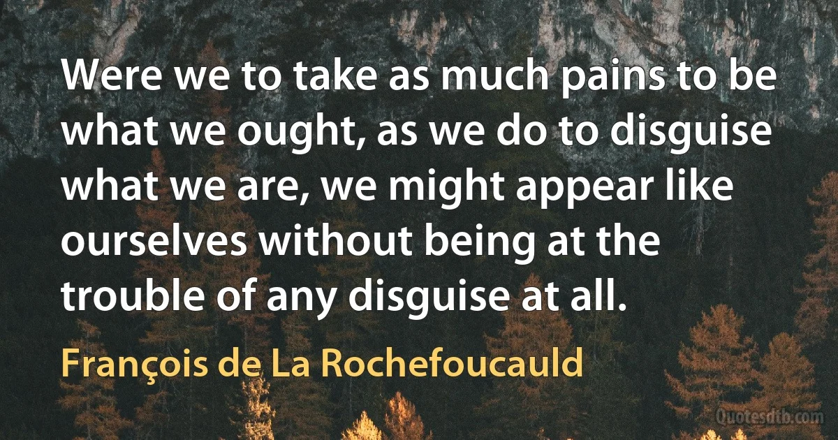 Were we to take as much pains to be what we ought, as we do to disguise what we are, we might appear like ourselves without being at the trouble of any disguise at all. (François de La Rochefoucauld)