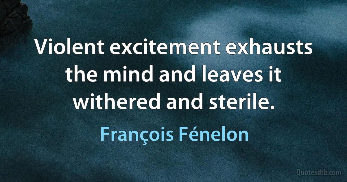 Violent excitement exhausts the mind and leaves it withered and sterile. (François Fénelon)