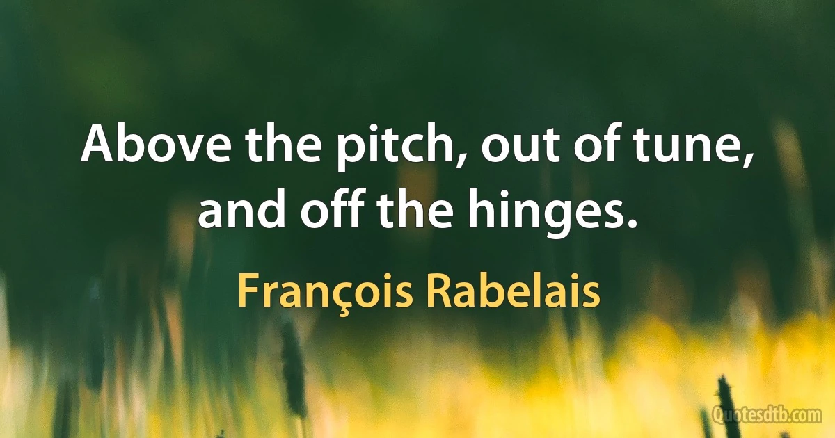 Above the pitch, out of tune, and off the hinges. (François Rabelais)