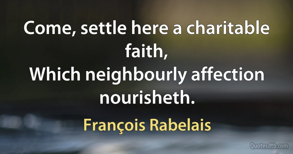 Come, settle here a charitable faith,
Which neighbourly affection nourisheth. (François Rabelais)