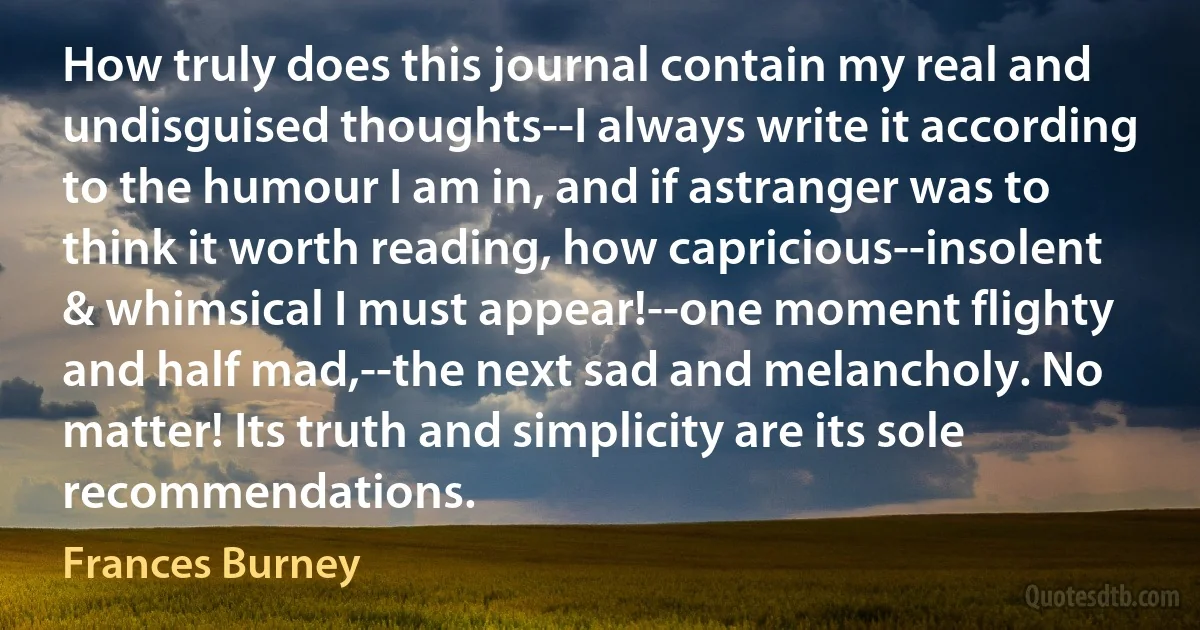 How truly does this journal contain my real and undisguised thoughts--I always write it according to the humour I am in, and if astranger was to think it worth reading, how capricious--insolent & whimsical I must appear!--one moment flighty and half mad,--the next sad and melancholy. No matter! Its truth and simplicity are its sole recommendations. (Frances Burney)