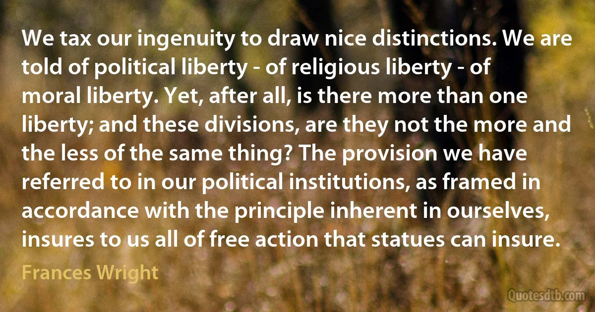 We tax our ingenuity to draw nice distinctions. We are told of political liberty - of religious liberty - of moral liberty. Yet, after all, is there more than one liberty; and these divisions, are they not the more and the less of the same thing? The provision we have referred to in our political institutions, as framed in accordance with the principle inherent in ourselves, insures to us all of free action that statues can insure. (Frances Wright)