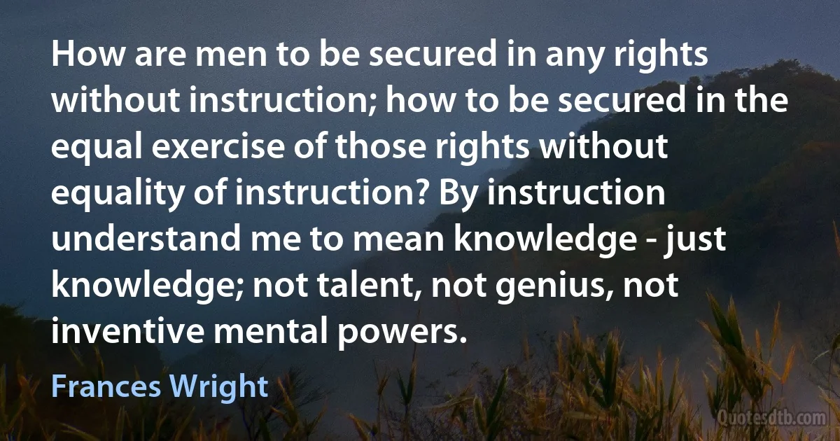 How are men to be secured in any rights without instruction; how to be secured in the equal exercise of those rights without equality of instruction? By instruction understand me to mean knowledge - just knowledge; not talent, not genius, not inventive mental powers. (Frances Wright)