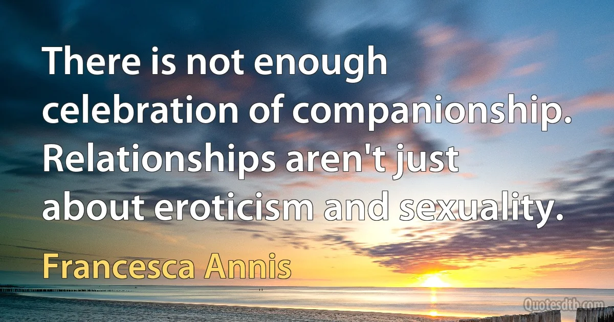 There is not enough celebration of companionship. Relationships aren't just about eroticism and sexuality. (Francesca Annis)