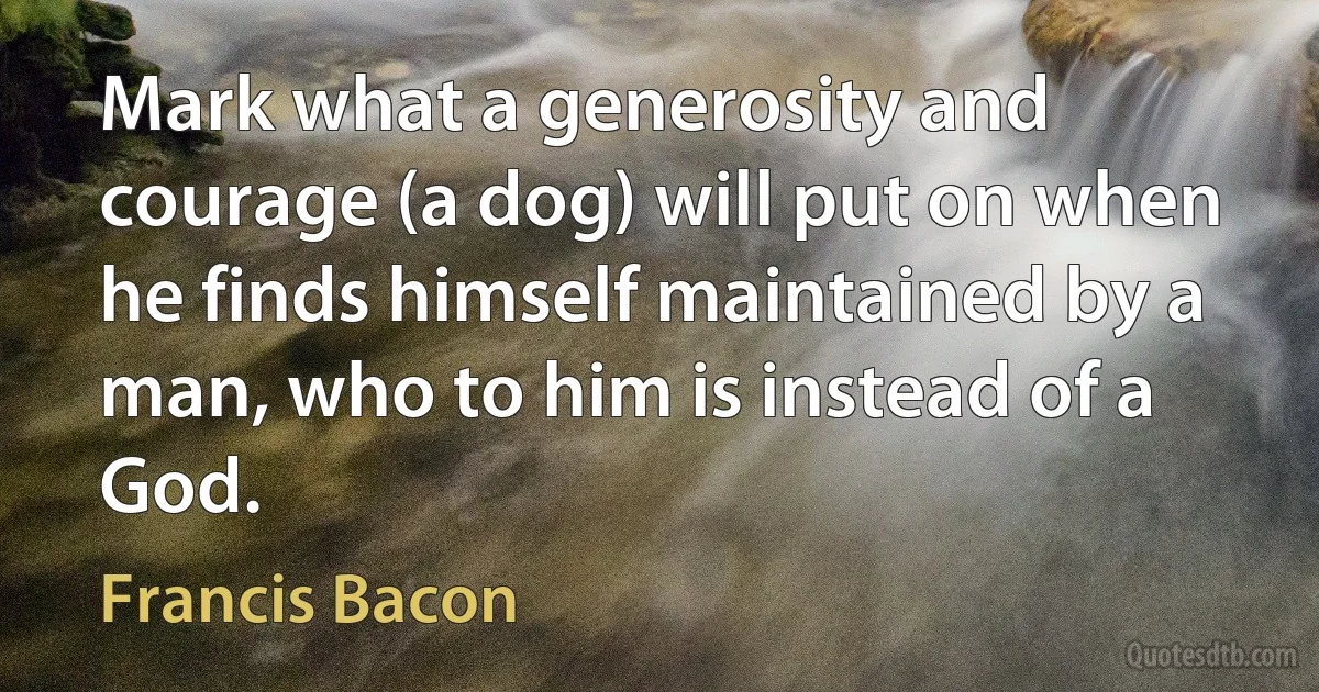 Mark what a generosity and courage (a dog) will put on when he finds himself maintained by a man, who to him is instead of a God. (Francis Bacon)