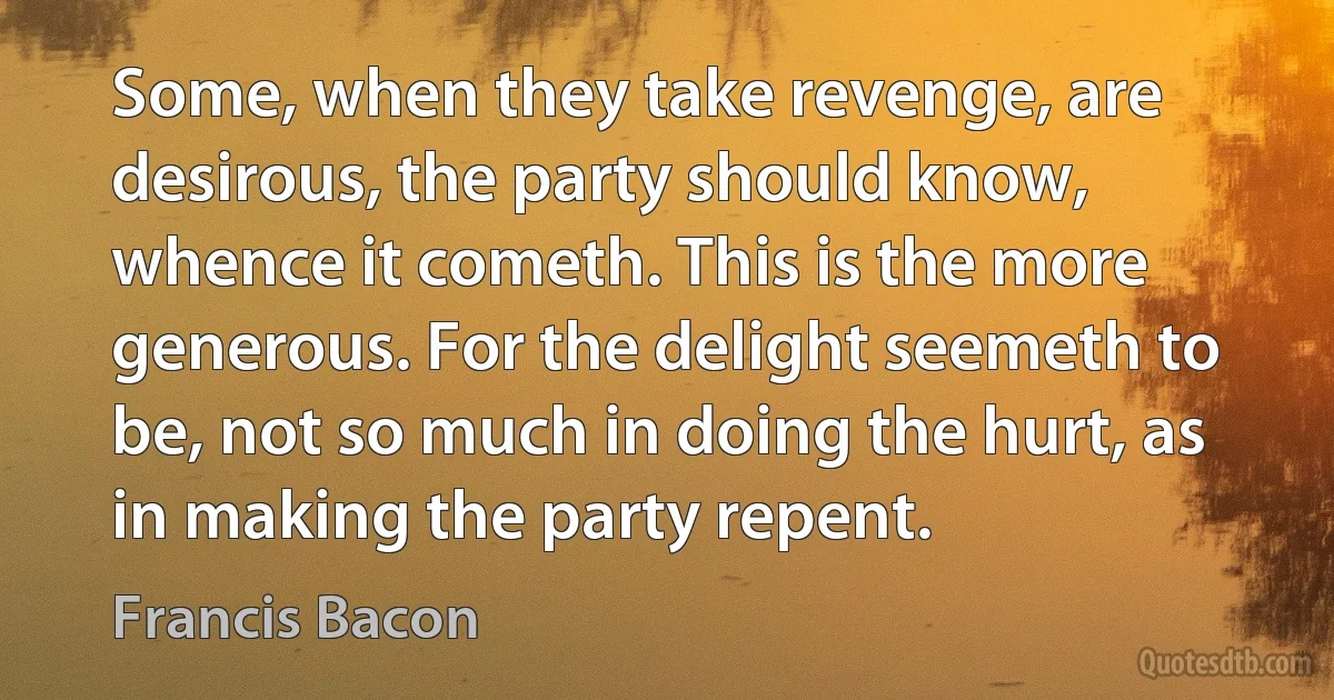 Some, when they take revenge, are desirous, the party should know, whence it cometh. This is the more generous. For the delight seemeth to be, not so much in doing the hurt, as in making the party repent. (Francis Bacon)