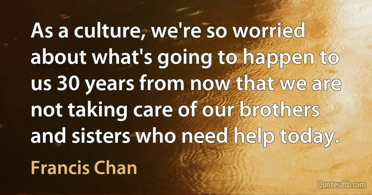 As a culture, we're so worried about what's going to happen to us 30 years from now that we are not taking care of our brothers and sisters who need help today. (Francis Chan)