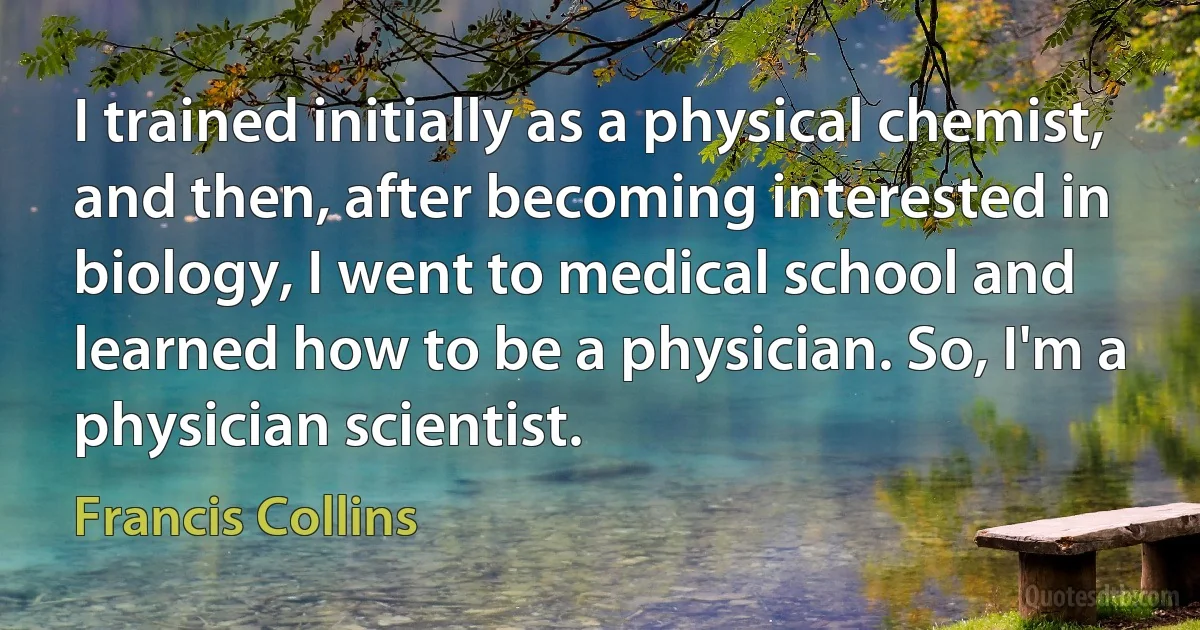 I trained initially as a physical chemist, and then, after becoming interested in biology, I went to medical school and learned how to be a physician. So, I'm a physician scientist. (Francis Collins)