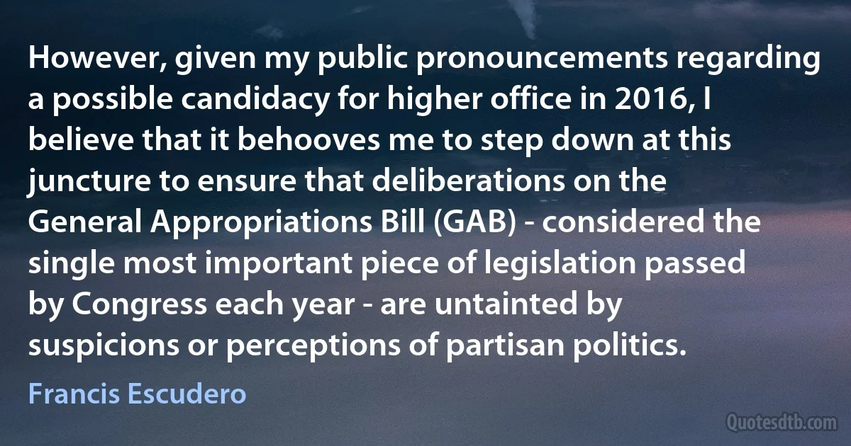 However, given my public pronouncements regarding a possible candidacy for higher office in 2016, I believe that it behooves me to step down at this juncture to ensure that deliberations on the General Appropriations Bill (GAB) - considered the single most important piece of legislation passed by Congress each year - are untainted by suspicions or perceptions of partisan politics. (Francis Escudero)