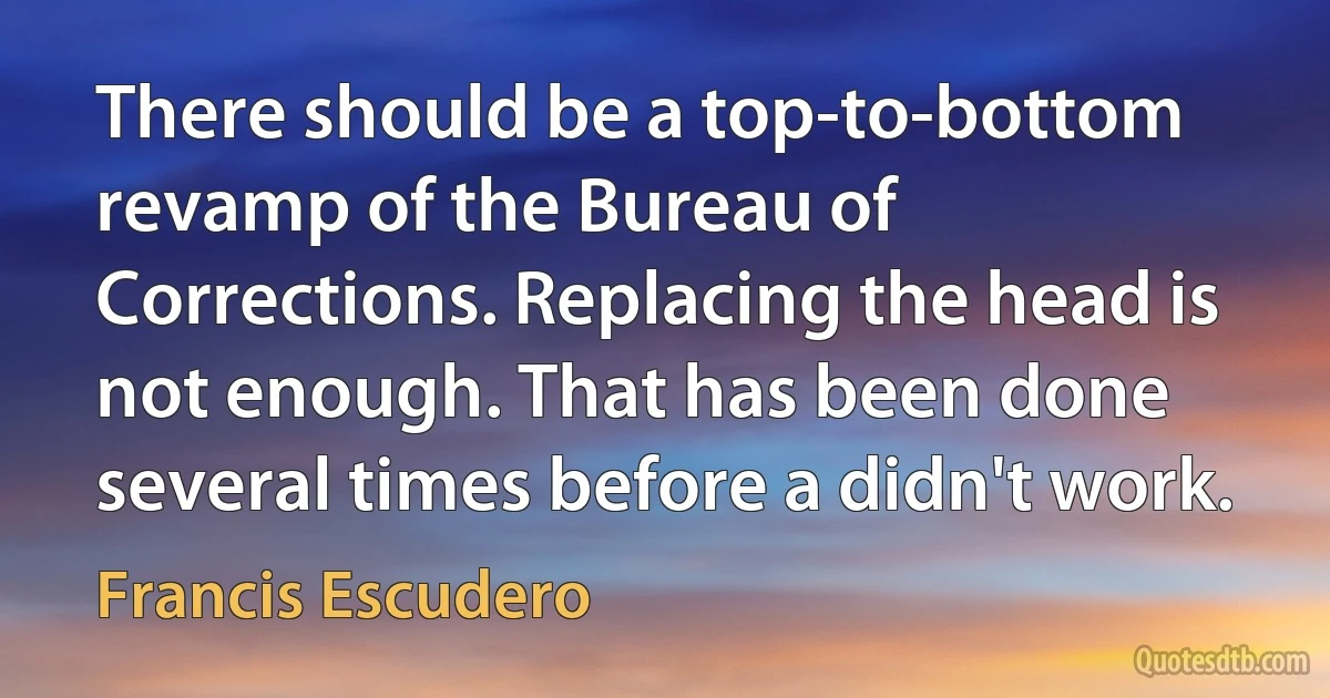 There should be a top-to-bottom revamp of the Bureau of Corrections. Replacing the head is not enough. That has been done several times before a didn't work. (Francis Escudero)