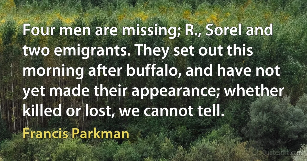 Four men are missing; R., Sorel and two emigrants. They set out this morning after buffalo, and have not yet made their appearance; whether killed or lost, we cannot tell. (Francis Parkman)