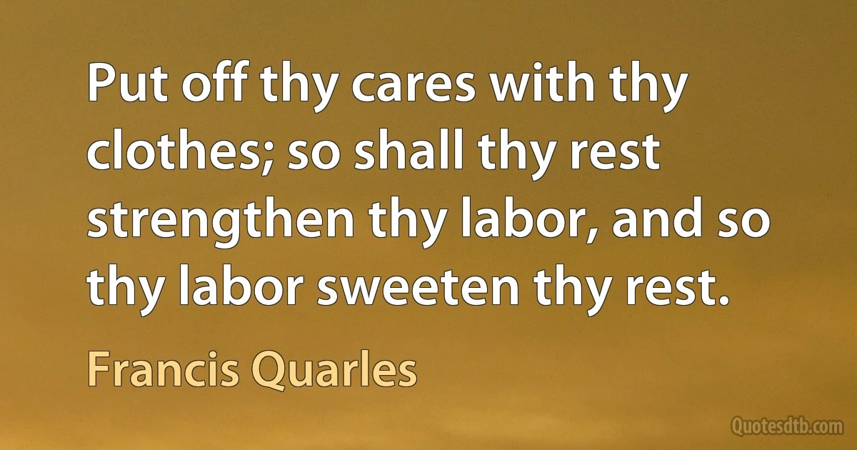 Put off thy cares with thy clothes; so shall thy rest strengthen thy labor, and so thy labor sweeten thy rest. (Francis Quarles)