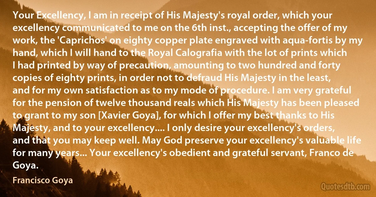 Your Excellency, I am in receipt of His Majesty's royal order, which your excellency communicated to me on the 6th inst., accepting the offer of my work, the 'Caprichos' on eighty copper plate engraved with aqua-fortis by my hand, which I will hand to the Royal Calografia with the lot of prints which I had printed by way of precaution, amounting to two hundred and forty copies of eighty prints, in order not to defraud His Majesty in the least, and for my own satisfaction as to my mode of procedure. I am very grateful for the pension of twelve thousand reals which His Majesty has been pleased to grant to my son [Xavier Goya], for which I offer my best thanks to His Majesty, and to your excellency.... I only desire your excellency's orders, and that you may keep well. May God preserve your excellency's valuable life for many years... Your excellency's obedient and grateful servant, Franco de Goya. (Francisco Goya)