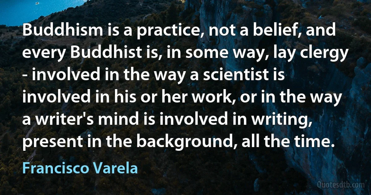 Buddhism is a practice, not a belief, and every Buddhist is, in some way, lay clergy - involved in the way a scientist is involved in his or her work, or in the way a writer's mind is involved in writing, present in the background, all the time. (Francisco Varela)