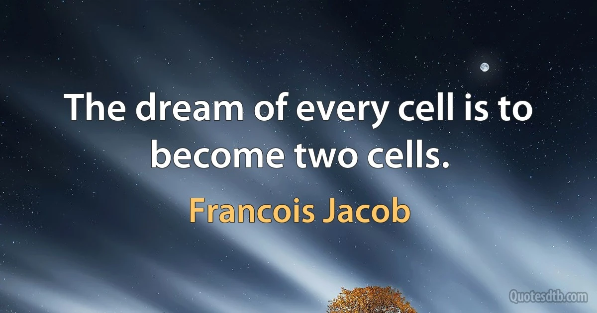 The dream of every cell is to become two cells. (Francois Jacob)