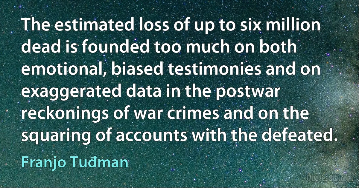 The estimated loss of up to six million dead is founded too much on both emotional, biased testimonies and on exaggerated data in the postwar reckonings of war crimes and on the squaring of accounts with the defeated. (Franjo Tuđman)