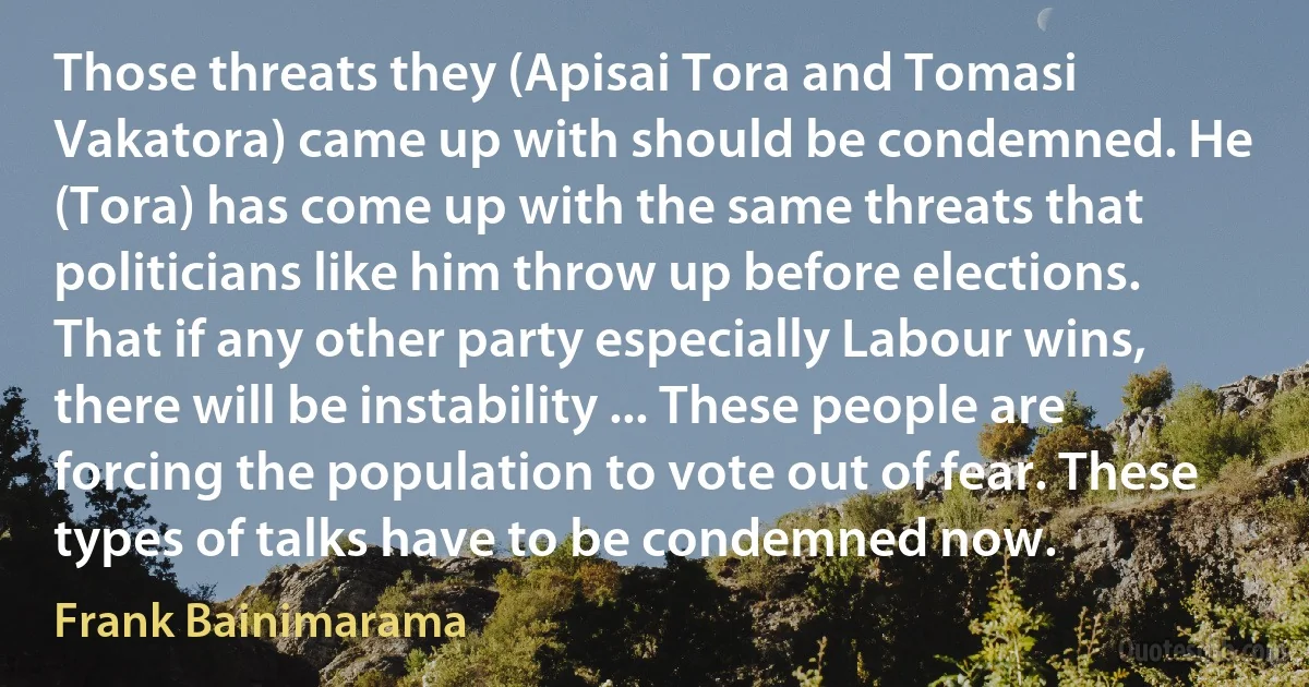 Those threats they (Apisai Tora and Tomasi Vakatora) came up with should be condemned. He (Tora) has come up with the same threats that politicians like him throw up before elections. That if any other party especially Labour wins, there will be instability ... These people are forcing the population to vote out of fear. These types of talks have to be condemned now. (Frank Bainimarama)