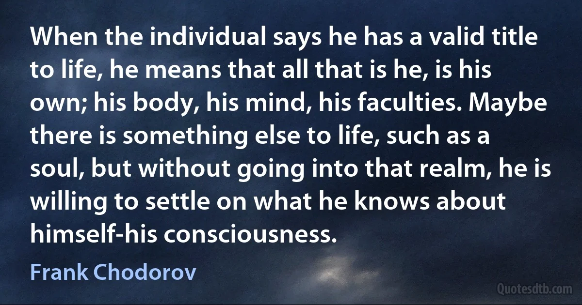 When the individual says he has a valid title to life, he means that all that is he, is his own; his body, his mind, his faculties. Maybe there is something else to life, such as a soul, but without going into that realm, he is willing to settle on what he knows about himself-his consciousness. (Frank Chodorov)