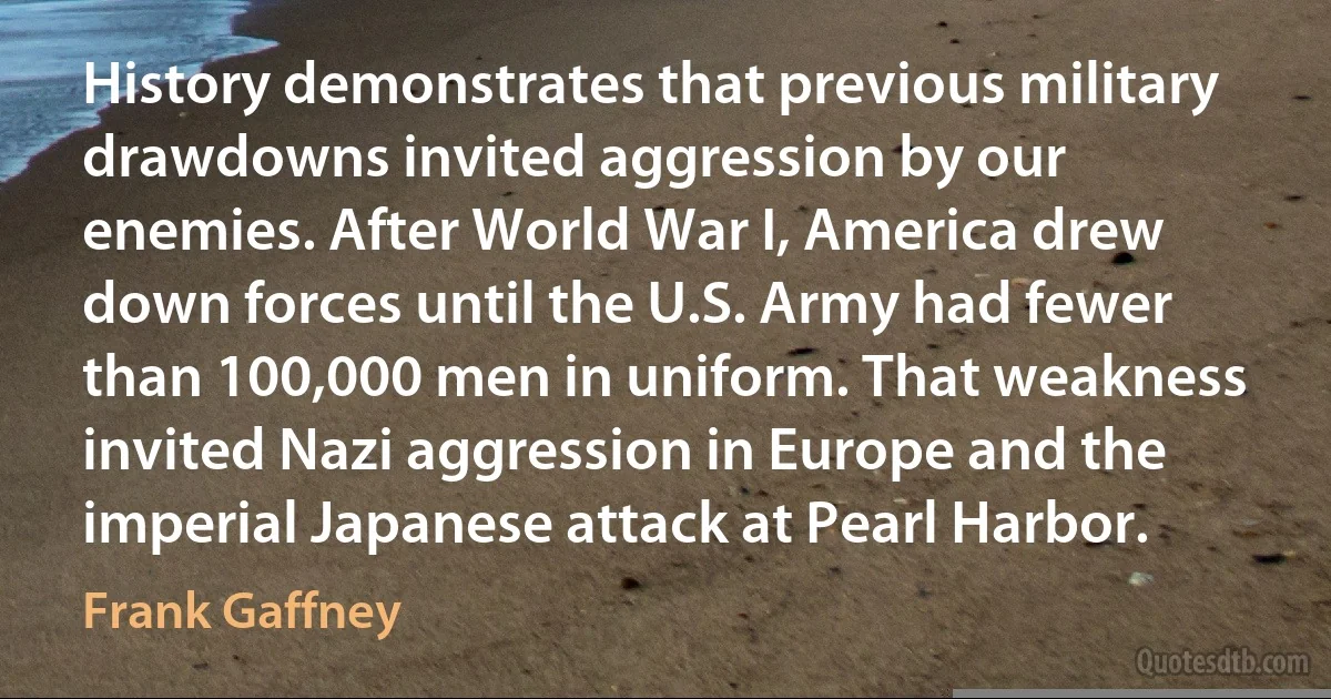 History demonstrates that previous military drawdowns invited aggression by our enemies. After World War I, America drew down forces until the U.S. Army had fewer than 100,000 men in uniform. That weakness invited Nazi aggression in Europe and the imperial Japanese attack at Pearl Harbor. (Frank Gaffney)