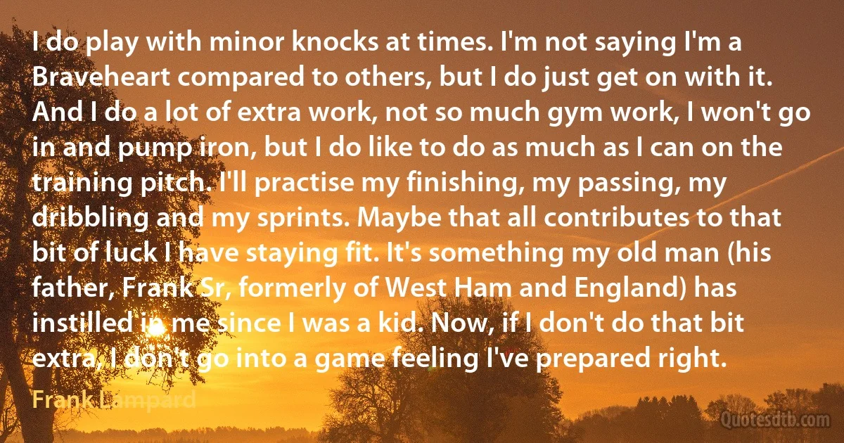 I do play with minor knocks at times. I'm not saying I'm a Braveheart compared to others, but I do just get on with it. And I do a lot of extra work, not so much gym work, I won't go in and pump iron, but I do like to do as much as I can on the training pitch. I'll practise my finishing, my passing, my dribbling and my sprints. Maybe that all contributes to that bit of luck I have staying fit. It's something my old man (his father, Frank Sr, formerly of West Ham and England) has instilled in me since I was a kid. Now, if I don't do that bit extra, I don't go into a game feeling I've prepared right. (Frank Lampard)