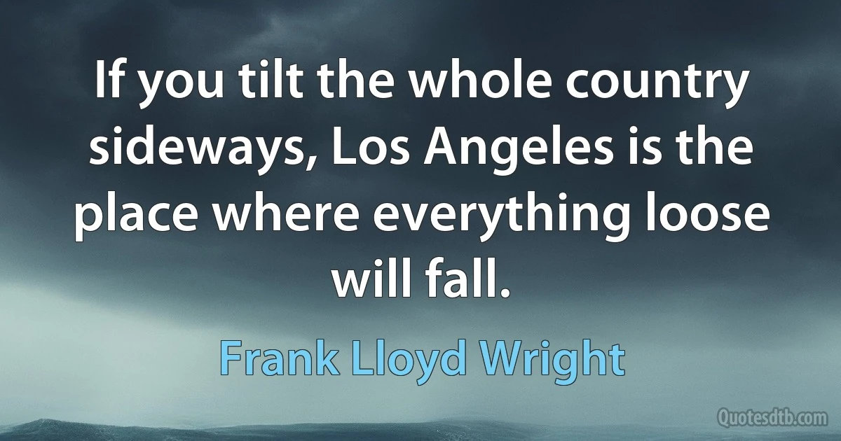 If you tilt the whole country sideways, Los Angeles is the place where everything loose will fall. (Frank Lloyd Wright)