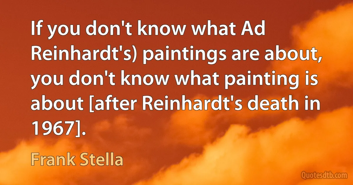 If you don't know what Ad Reinhardt's) paintings are about, you don't know what painting is about [after Reinhardt's death in 1967]. (Frank Stella)