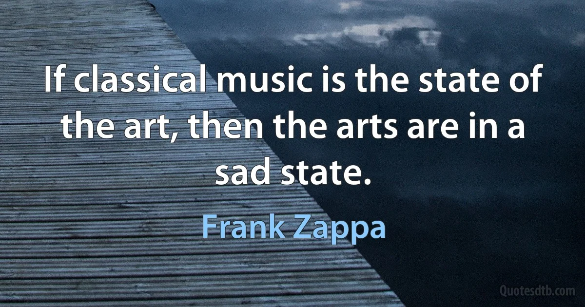 If classical music is the state of the art, then the arts are in a sad state. (Frank Zappa)