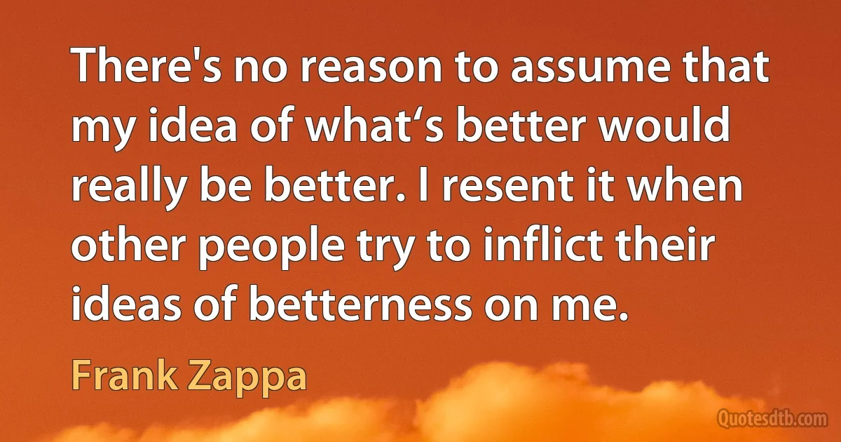 There's no reason to assume that my idea of what‘s better would really be better. I resent it when other people try to inflict their ideas of betterness on me. (Frank Zappa)