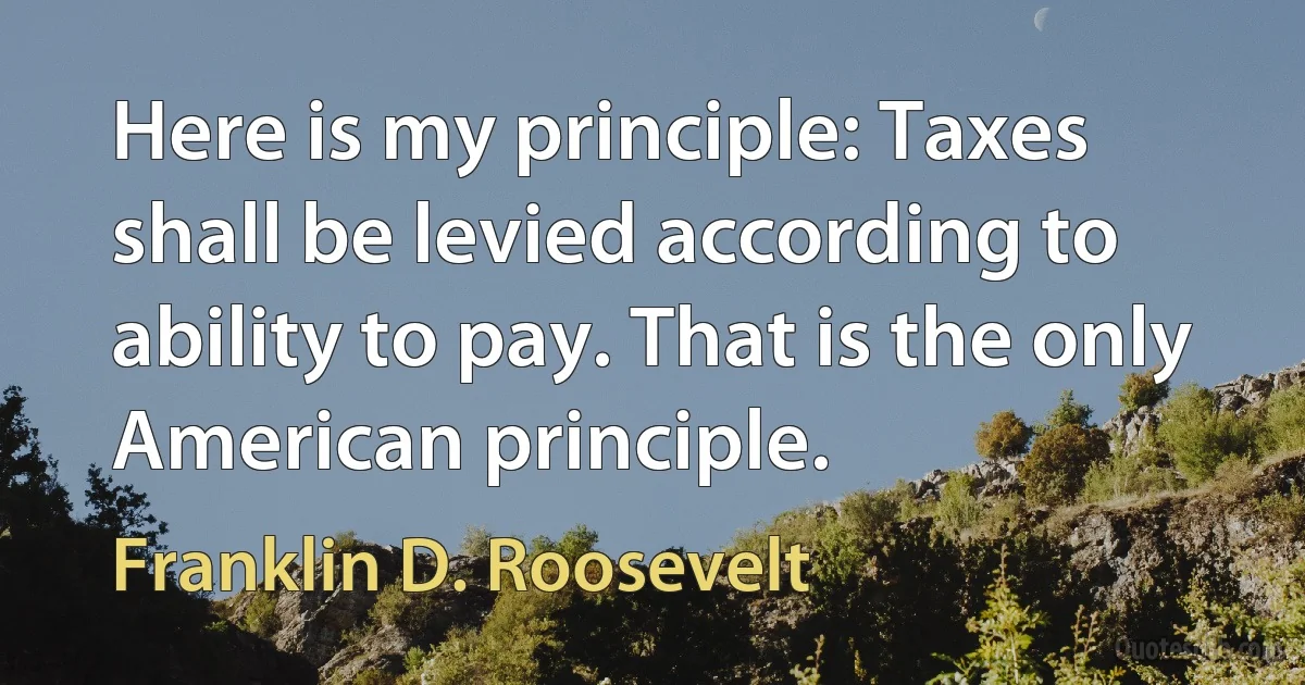 Here is my principle: Taxes shall be levied according to ability to pay. That is the only American principle. (Franklin D. Roosevelt)