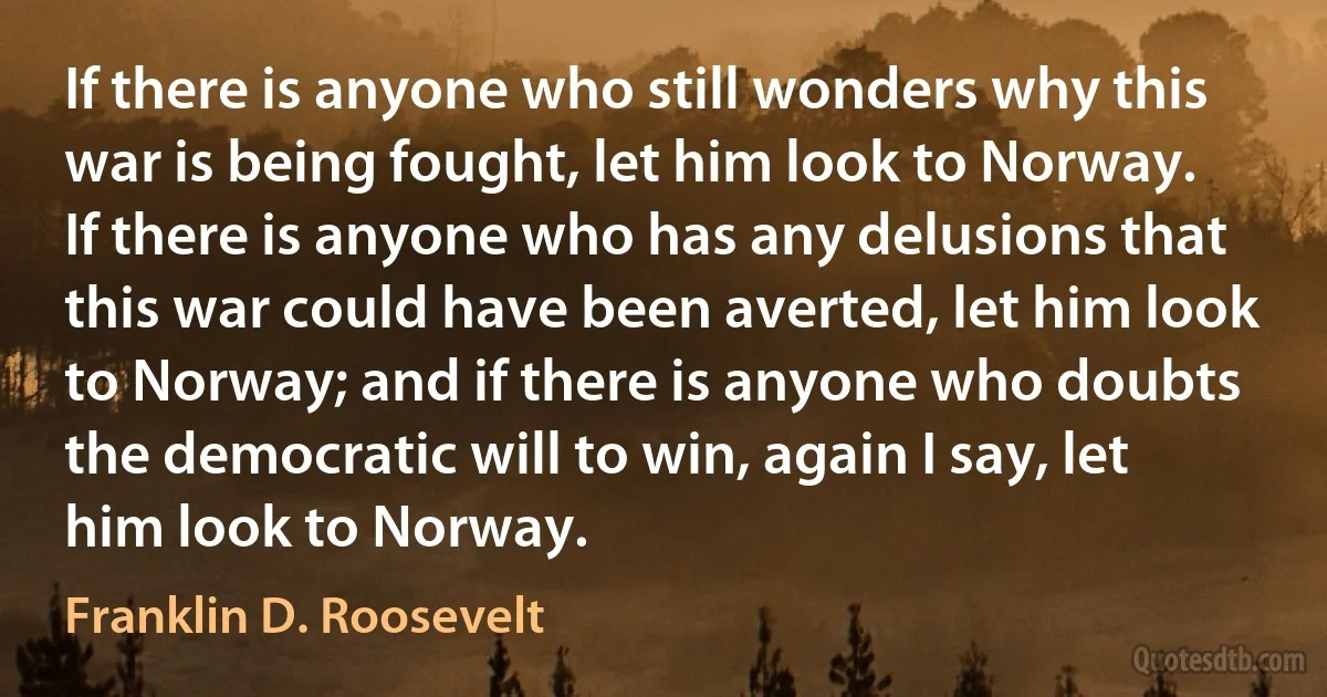 If there is anyone who still wonders why this war is being fought, let him look to Norway. If there is anyone who has any delusions that this war could have been averted, let him look to Norway; and if there is anyone who doubts the democratic will to win, again I say, let him look to Norway. (Franklin D. Roosevelt)