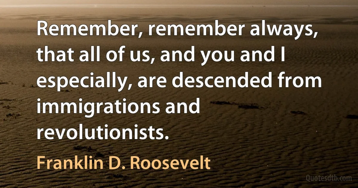 Remember, remember always, that all of us, and you and I especially, are descended from immigrations and revolutionists. (Franklin D. Roosevelt)